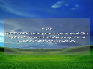 PATRU
CONCENTRAŢI-VĂ numai şi numai asupra unei sarcini. Cât de
  repede v-ar lucra creierul, tot veţi obosi dacă veţi încerca să
         rezolvaţi mai multe probleme în acelaşi timp.
 