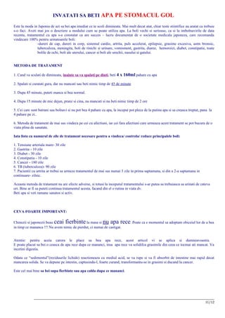 INVATATI SA BETI APA PE STOMACUL GOL

Este la moda in Japonia de azi sa bei apa imediat ce te scoli dimineata. Mai mult decat atat, chiar teste stiintifice au aratat ca trebuie
s-o faci. Aveti mai jos o descriere a modului cum se poate utiliza apa. La boli vechi si serioase, ca si la imbolnavirile de data
recenta, tratamentul cu apa s-a constatat ca are succes – lucru documentat de o societate medicala japoneza, care recomanda
vindecare 100% pentru urmatoarele boli:
                -dureri de cap, dureri in corp, sistemul cardio, artrita, puls accelerat, epilepsie, grasime excesiva, astm bronsic,
                tuberculoza, meningita, boli de rinichi si urinare, vomisment, gastrita, diaree, hemoroizi, diabet, constipatie, toate
                bolile de ochi, boli ale uterului, cancer si boli ale urechii, nasului si gatului.


METODA DE TRATAMENT

1. Cand va sculati de dimineata, inainte sa va spalati pe dinti, beti 4 x 160ml pahare cu apa

2. Spalati si curatati gura, dar nu mancati sau beti nimic timp de 45 de minute

3. Dupa 45 minute, puteti manca si bea normal.

4. Dupa 15 minute de mic dejun, pranz si cina, nu mancati si nu beti nimic timp de 2 ore

5. Cei care sunt batrani sau bolnavi si nu pot bea 4 pahare cu apa, la inceput pot pleca de la putina apa si sa creasca treptat, pana la
4 pahare pe zi..

6. Metoda de tratament de mai sus vindeca pe cei cu afectiuni, iar cei fara afectiuni care urmeaza acest tratament se pot bucura de o
viata plina de sanatate.

Iata lista cu numarul de zile de tratament necesare pentru a vindeca/ controla/ reduce principalele boli:

1. Tensiune arteriala mare- 30 zile
2. Gastrita - 10 zile
3. Diabet - 30 zile
4. Constipatia - 10 zile
5. Cancer - 180 zile
6. TB (tuberculoza)- 90 zile
7. Pacientii cu artrita ar trebui sa urmeze tratamentul de mai sus numai 3 zile in prima saptamana, si din a 2-a saptamana in
continuare- zilnic.

Aceasta metoda de tratament nu are efecte adverse, si totusi la inceputul tratamentului s-ar putea sa trebuiasca sa urinati de cateva
ori. Bine ar fi sa puteti continua tratamentul acesta, facand din el o rutina in viata dv.
Beti apa si veti ramane sanatos si activ.



CEVA FOARTE IMPORTANT:

Chinezii si japonezii beau ceai fierbinte     la masa si     nu apa rece. Poate ca e momentul sa adoptam obiceiul lor de a bea
in timp ce mananca !!! Nu avem nimic de pierdut, ci numai de castigat.


Atentie: pentru aceia carora le place sa bea apa rece, acest articol vi se aplica si dumneavoastra.
E poate placut sa bei o ceasca de apa rece dupa ce mananci, insa apa rece va solidifca grasimile din ceea ce tocmai ati mancat. Va
incetini digestia.

Odata ce “sedimentul”(reziduurile lichide) reactioneaza cu mediul acid, se va rupe si va fi absorbit de intestine mai rapid decat
mancarea solida. Se va depune pe intestin, captusindu-l, foarte curand, transformantu-se in grasimi si ducand la cancer.

Este cel mai bine sa bei supa fierbinte sau apa calda dupa ce mananci.




             __________________________________________________________________________________________________________
                                                                                                                  11/12
 