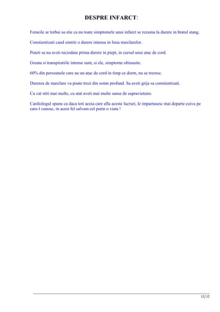 DESPRE INFARCT:

Femeile ar trebui sa stie ca nu toate simptomele unui infarct se rezuma la durere in bratul stang.

Constientizati cand simtiti o durere intensa in linia maxilarelor.

Puteti sa nu aveti niciodata prima durere in piept, in cursul unui atac de cord.

Greata si transpiratiile intense sunt, si ele, simptome obisnuite.

60% din persoanele care au un atac de cord in timp ce dorm, nu se trezesc.

Durerea de maxilare va poate trezi din somn profund. Sa aveti grija sa constientizati.

Cu cat stiti mai multe, cu atat aveti mai multe sanse de supravietuire.

Cardiologul spune ca daca toti aceia care afla aceste lucruri, le impartasesc mai departe cuiva pe
care-l cunosc, in acest fel salvam cel putin o viata !




 __________________________________________________________________________________________________________
                                                                                                      12/12
 