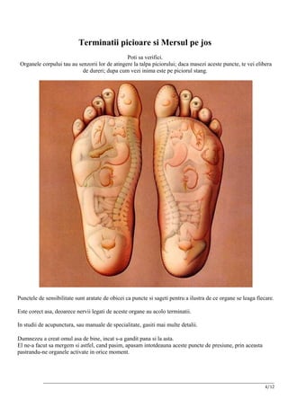 Terminatii picioare si Mersul pe jos
                                                Poti sa verifici.
 Organele corpului tau au senzorii lor de atingere la talpa piciorului; daca masezi aceste puncte, te vei elibera
                            de dureri; dupa cum vezi inima este pe piciorul stang.




Punctele de sensibilitate sunt aratate de obicei ca puncte si sageti pentru a ilustra de ce organe se leaga fiecare.

Este corect asa, deoarece nervii legati de aceste organe au acolo terminatii.

In studii de acupunctura, sau manuale de specialitate, gasiti mai multe detalii.

Dumnezeu a creat omul asa de bine, incat s-a gandit pana si la asta.
El ne-a facut sa mergem si astfel, cand pasim, apasam intotdeauna aceste puncte de presiune, prin aceasta
pastrandu-ne organele activate in orice moment.




           __________________________________________________________________________________________________________
                                                                                                                 4/12
 