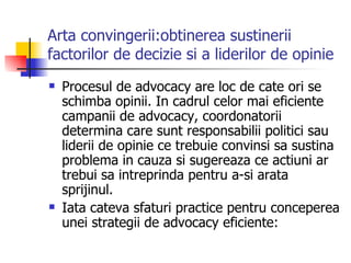 Arta convingerii:obtinerea sustinerii factorilor de decizie si a liderilor de opinie Procesul de advocacy are loc de cate ori se schimba opinii. In cadrul celor mai eficiente campanii de advocacy, coordonatorii determina care sunt responsabilii politici sau liderii de opinie ce trebuie convinsi sa sustina problema in cauza si sugereaza ce actiuni ar trebui sa intreprinda pentru a-si arata sprijinul. Iata cateva sfaturi practice pentru conceperea unei strategii de advocacy eficiente: 