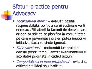 Sfaturi practice pentru Advocacy Focalizati-va efortul  – evaluati pozitia responsabilului politic a carui sustinere va fi necesara.Fiti atenti la factorii de decizie care ar dori sa stie ce se planifica in comunitatea pe care o guverneaza si s-ar putea impotrivi initiativei daca se simte ignorat. Fiti respectuosi  –  multumitii factorului de decizie pentru timpul alocat evenimentului si acordati-i prioritate in cadrul actiunii. Comportati-va in mod profesional  – evitati sa criticati alti lideri sau institutii. 