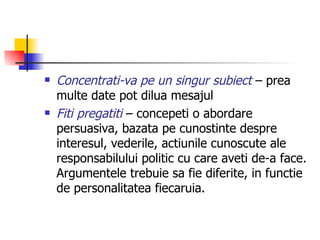 Concentrati-va pe un singur subiect  – prea multe date pot dilua mesajul Fiti pregatiti  – concepeti o abordare persuasiva, bazata pe cunostinte despre interesul, vederile, actiunile cunoscute ale responsabilului politic cu care aveti de-a face. Argumentele trebuie sa fie diferite, in functie de personalitatea fiecaruia. 