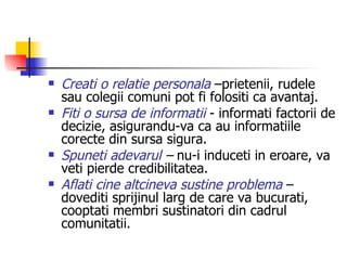 Creati o relatie personala  –prietenii, rudele sau colegii comuni pot fi folositi ca avantaj. Fiti o sursa de informatii  - informati factorii de decizie, asigurandu-va ca au informatiile corecte din sursa sigura. Spuneti adevarul  –  nu-i induceti in eroare, va veti pierde credibilitatea.   Aflati cine altcineva sustine problema  – dovediti sprijinul larg de care va bucurati, cooptati membri sustinatori din cadrul comunitatii. 