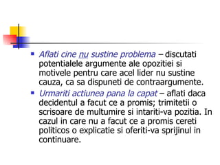 Aflati cine  nu  sustine problema  –  discutati potentialele argumente ale opozitiei si motivele pentru care acel lider nu sustine cauza, ca sa dispuneti de contraargumente . Urmariti actiunea pana la capat  – aflati daca decidentul a facut ce a promis; trimitetii o scrisoare de multumire si intariti-va pozitia. In cazul in care nu a facut ce a promis cereti politicos o explicatie si oferiti-va sprijinul in continuare. 