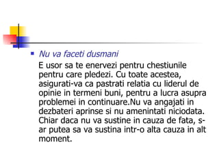Nu va faceti dusmani E usor sa te enervezi pentru chestiunile pentru care pledezi. Cu toate acestea, asigurati-va ca pastrati relatia cu liderul de opinie in termeni buni, pentru a lucra asupra problemei in continuare.Nu va angajati in dezbateri aprinse si nu amenintati niciodata. Chiar daca nu va sustine in cauza de fata, s-ar putea sa va sustina intr-o alta cauza in alt moment. 