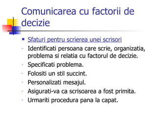 Comunicarea cu factorii de decizie Sfaturi pentru scrierea unei scrisori Identificati persoana care scrie, organizatia, problema si relatia cu factorul de decizie. Specificati problema. Folositi un stil succint. Personalizati mesajul. Asigurati-va ca scrisoarea a fost primita. Urmariti procedura pana la capat. 