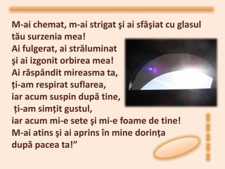 M-ai chemat, m-ai strigat şi ai sfâşiat cu glasul
tău surzenia mea!
Ai fulgerat, ai străluminat
şi ai izgonit orbirea mea!
Ai răspândit mireasma ta,
ţi-am respirat suflarea,
iar acum suspin după tine,
 ţi-am simţit gustul,
iar acum mi-e sete şi mi-e foame de tine!
M-ai atins şi ai aprins în mine dorinţa
după pacea ta!”
 