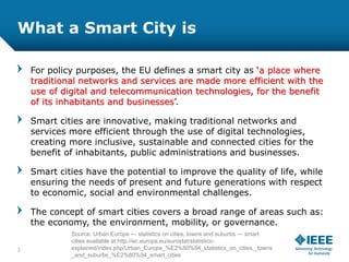 What a Smart City is
For policy purposes, the EU defines a smart city as ‘a place where
traditional networks and services are made more efficient with the
use of digital and telecommunication technologies, for the benefit
of its inhabitants and businesses’.
Smart cities are innovative, making traditional networks and
services more efficient through the use of digital technologies,
creating more inclusive, sustainable and connected cities for the
benefit of inhabitants, public administrations and businesses.
Smart cities have the potential to improve the quality of life, while
ensuring the needs of present and future generations with respect
to economic, social and environmental challenges.
The concept of smart cities covers a broad range of areas such as:
the economy, the environment, mobility, or governance.
3
Source: Urban Europe — statistics on cities, towns and suburbs — smart
cities available at http://ec.europa.eu/eurostat/statistics-
explained/index.php/Urban_Europe_%E2%80%94_statistics_on_cities,_towns
_and_suburbs_%E2%80%94_smart_cities
 