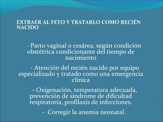 EXTRAER AL FETO Y TRATARLO COMO RECIÉN 
NACIDO
- Parto vaginal o cesárea, según condición
obstétrica condicionante del tiempo de
nacimiento
- Atención del recién nacido por equipo
especializado y tratado como una emergencia
clínica
- Oxigenación, temperatura adecuada,
prevención de síndrome de dificultad
respiratoria, profilaxis de infecciones.
- Corregir la anemia neonatal.
 