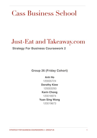 Cass Business School
Just-Eat and Takeaway.com
Strategy For Business Coursework 2
Group 26 (Friday Cohort)
Anh Ho  
120005724
Dorothy Kiew
120003293
Karin Chong
120018974
Yuan Sing Wong
120019673
1STRATEGY FOR BUSINESS COURSEWORK 2 - GROUP 26
 
