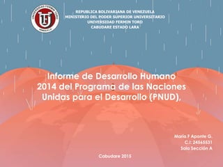 REPUBLICA BOLIVARIANA DE VENEZUELA
MINISTERIO DEL PODER SUPERIOR UNIVERSITARIO
UNIVERSIDAD FERMIN TORO
CABUDARE ESTADO LARA
María F Aponte G.
C.I: 24565531
Saia Sección A
Cabudare 2015
Informe de Desarrollo Humano
2014 del Programa de las Naciones
Unidas para el Desarrollo (PNUD),
 