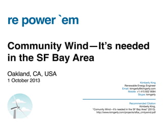 re power `em
Community Wind—It’s needed
in the SF Bay Area
Oakland, CA, USA
1 October 2013 Kimberly King
Renewable Energy Engineer
Email: kimgerly@kimgerly.com
Mobile: +1 415 832 9084
Skype: kimgerly
Recommended Citation
Kimberly King,
“Comunity Wind—It’s needed in the SF Bay Area” (2013).
http://www.kimgerly.com/projects/sfba_cmtywind.pdf
 
