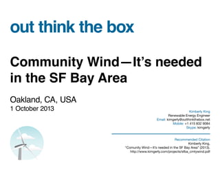 out think the box
Community Wind—It’s needed
in the SF Bay Area
Oakland, CA, USA
1 October 2013 Kimberly King
Renewable Energy Engineer
Email: kimgerly@outthinkthebox.net
Mobile: +1 415 832 9084
Skype: kimgerly
Recommended Citation
Kimberly King,
“Comunity Wind—It’s needed in the SF Bay Area” (2013).
http://www.kimgerly.com/projects/sfba_cmtywind.pdf
 