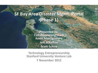 SF Bay Area Disaster Mgmt. Portal
            (Phase 1)

              Presented by:
          Collaborate.org team
           Kevin Montgomery
              Jeff Schaffzin
               Scott Schiro
      Technology Entrepreneurship
     Stanford University Venture Lab
            7 November 2012
 