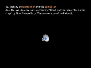 45. Identify the performer and the composer.
Ans. This was Jeremy Irons performing ‘Don’t put your daughter on the
stage’ by Noel Coward http://jeremyirons.com/media/audio
 