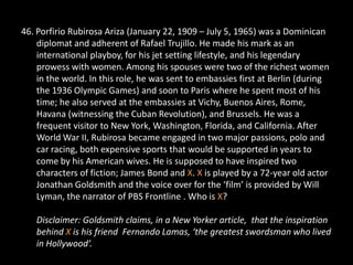 46. Porfirio Rubirosa Ariza (January 22, 1909 – July 5, 1965) was a Dominican
    diplomat and adherent of Rafael Trujillo. He made his mark as an
    international playboy, for his jet setting lifestyle, and his legendary
    prowess with women. Among his spouses were two of the richest women
    in the world. In this role, he was sent to embassies first at Berlin (during
    the 1936 Olympic Games) and soon to Paris where he spent most of his
    time; he also served at the embassies at Vichy, Buenos Aires, Rome,
    Havana (witnessing the Cuban Revolution), and Brussels. He was a
    frequent visitor to New York, Washington, Florida, and California. After
    World War II, Rubirosa became engaged in two major passions, polo and
    car racing, both expensive sports that would be supported in years to
    come by his American wives. He is supposed to have inspired two
    characters of fiction; James Bond and X. X is played by a 72-year old actor
    Jonathan Goldsmith and the voice over for the ‘film’ is provided by Will
    Lyman, the narrator of PBS Frontline . Who is X?

   Disclaimer: Goldsmith claims, in a New Yorker article, that the inspiration
   behind X is his friend Fernando Lamas, ‘the greatest swordsman who lived
   in Hollywood’.
 