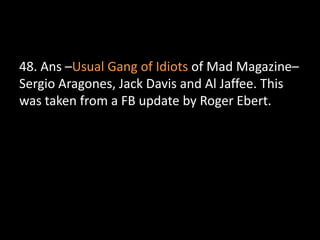 48. Ans –Usual Gang of Idiots of Mad Magazine–
Sergio Aragones, Jack Davis and Al Jaffee. This
was taken from a FB update by Roger Ebert.
 