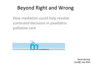 Beyond Right and Wrong How mediation could help resolve contested decisions in paediatric palliative care  Sarah Barclay Cardiff, July 2010 
