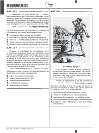 2014
CH - 1º dia | Caderno 4 - ROSA - Página 14
QUESTÃO 39
também, e sobretudo, boa parte do aparato administrativo
português. Personalidades diversas e funcionários régios
continuaram embarcando para o Brasil atrás da corte, dos
seus empregos e dos seus parentes após o ano de 1808.
NOVAIS, F. A.; ALENCASTRO, L. F. (Org.). História da vida privada no Brasil.
São Paulo: Cia. das Letras, 1997.
Os fatos apresentados se relacionam ao processo de
independência da América portuguesa por terem
A incentivado o clamor popular por liberdade.
B enfraquecido o pacto de dominação metropolitana.
C motivado as revoltas escravas contra a elite colonial.
D obtido o apoio do grupo constitucionalista português.
E provocado os movimentos separatistas das províncias.
QUESTÃO 40
Respeitar a diversidade de circunstâncias entre
as pequenas sociedades locais que constituem uma
mesma nacionalidade, tal deve ser a regra suprema das
leis internas de cada Estado. As leis municipais seriam
as cartas de cada povoação doadas pela assembleia
provincial, alargadas conforme o seu desenvolvimento,
administrar-se-ia de perto, governar-se-ia de longe, alvo
a que jamais se atingirá de outra sorte.
BASTOS, T. A província (1870). São Paulo: Cia. Editora Nacional, 1937 (adaptado).
O discurso do autor, no período do Segundo Reinado no
Brasil, tinha como meta a implantação do
A regime monárquico representativo.
B sistema educacional democrático.
C modelo territorial federalista.
D padrão político autoritário.
E poder oligárquico regional.
QUESTÃO 41
De volta do Paraguai
Cheio de glória, coberto de louros, depois de
ter derramado seu sangue em defesa da pátria e
libertado um povo da escravidão, o voluntário volta
ao seu país natal para ver sua mãe amarrada a um
tronco horrível de realidade!...
Uma história do Brasil através da caricatura (1840-2001). Rio de Janeiro:
parte dos “Voluntários da Pátria” que lutaram na Guerra
do Paraguai (1864-1870), evidenciada na
A negação da cidadania aos familiares cativos.
B concessão de alforrias aos militares escravos.
C perseguição dos escravistas aos soldados negros.
D punição dos feitores aos recrutados compulsoriamente.
E suspensão das indenizações aos proprietários
prejudicados.
*ROSA75SAB14*
 