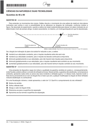 2014
CN - 1º dia | Caderno 4 - ROSA - Página 16
CIÊNCIAS DA NATUREZA E SUAS TECNOLOGIAS
Questões de 46 a 90
QUESTÃO 46
Para entender os movimentos dos corpos, Galileu discutiu o movimento de uma esfera de metal em dois planos
inclinados sem atritos e com a possibilidade de se alterarem os ângulos de inclinação, conforme mostra a
Nível de abandono
da esfera
Ângulo do plano de
descida
Ângulo do plano de
subida
Galileu e o plano inclinado
Se o ângulo de inclinação do plano de subida for reduzido a zero, a esfera
A manterá sua velocidade constante, pois o impulso resultante sobre ela será nulo.
B manterá sua velocidade constante, pois o impulso da descida continuará a empurrá-la.
C diminuirá gradativamente a sua velocidade, pois não haverá mais impulso para empurrá-la.
D diminuirá gradativamente a sua velocidade, pois o impulso resultante será contrário ao seu movimento.
E aumentará gradativamente a sua velocidade, pois não haverá nenhum impulso contrário ao seu movimento.
QUESTÃO 47
Uma proposta de dispositivo capaz de indicar a qualidade da gasolina vendida em postos e, consequentemente,
evitar fraudes, poderia utilizar o conceito de refração luminosa. Nesse sentido, a gasolina não adulterada, na temperatura
ambiente, apresenta razão entre os senos dos raios incidente e refratado igual a 1,4. Desse modo, fazendo incidir o
indicará adulteração no combustível.
A Mudou de sentido.
B
C Atingiu o valor do ângulo limite.
D Direcionou-se para a superfície de separação.
E
*ROSA75SAB16*
 