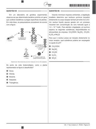 2014
CN - 1º dia | Caderno 4 - ROSA - Página 23
QUESTÃO 65
observou-se que determinada bactéria continha um gene
Em vista disso, os pesquisadores procederam de acordo
1 - Bactéria
2 - Isolamento do
DNA bacteriano
3 - Clonagem
do DNA
4 - Extração do
gene de interesse
5 - Fabricação
do gene
6 - Inserção do gene nas
células do tecido da planta7 - Planta
Disponível em: http://ciencia.hsw.uol.com.br. Acesso em: 22 nov. 2013 (adaptado).
Do ponto de vista biotecnológico, como a planta
A Clone.
B Híbrida.
C Mutante.
D Adaptada.
E Transgênica.
QUESTÃO 66
Visando minimizar impactos ambientais, a legislação
brasileira determina que resíduos químicos lançados
diretamente no corpo receptor tenham pH entre 5,0 e 9,0.
Um resíduo líquido aquoso gerado em um processo
1,0 10 10
mol/L. Para atender a legislação, um químico
separou as seguintes substâncias, disponibilizadas no
3
COOH, Na2
SO4
, CH3
OH,
K2
CO3
e NH4
Cl.
Para que o resíduo possa ser lançado diretamente no
corpo receptor, qual substância poderia ser empregada
no ajuste do pH?
A CH3
COOH
B Na2
SO4
C CH3
OH
D K2
CO3
E NH4
Cl
*ROSA75SAB23*
 