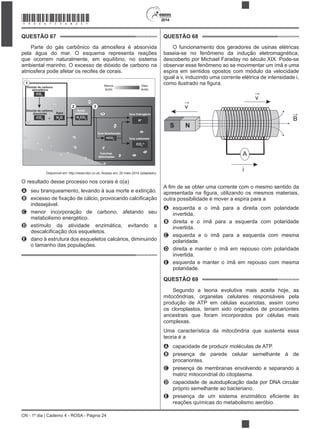 2014
CN - 1º dia | Caderno 4 - ROSA - Página 24
QUESTÃO 67
Parte do gás carbônico da atmosfera é absorvida
pela água do mar. O esquema representa reações
que ocorrem naturalmente, em equilíbrio, no sistema
atmosfera pode afetar os recifes de corais.
Dióxido de carbono
atmosférico
CO2
Dióxido de carbono
dissolvido
1
+CO2
H2
O
Água
H2
CO3
Ácido
carbônico
HCO3
–
Íons bicarbonato
H+
Íons hidrogênio
Íons carbonato
CO3
2–
Conchas
deformadas
Menos
ácido
Mais
ácido
2 3
Disponível em: http://news.bbc.co.uk. Acesso em: 20 maio 2014 (adaptado).
O resultado desse processo nos corais é o(a)
A
B
indesejável.
C menor incorporação de carbono, afetando seu
metabolismo energético.
D estímulo da atividade enzimática, evitando a
E dano à estrutura dos esqueletos calcários, diminuindo
o tamanho das populações.
QUESTÃO 68
O funcionamento dos geradores de usinas elétricas
baseia-se no fenômeno da indução eletromagnética,
descoberto por Michael Faraday no século XIX. Pode-se
observar esse fenômeno ao se movimentar um ímã e uma
espira em sentidos opostos com módulo da velocidade
igual a v, induzindo uma corrente elétrica de intensidade i,
S N
v
A
i
v
B
outra possibilidade é mover a espira para a
A esquerda e o ímã para a direita com polaridade
invertida.
B direita e o ímã para a esquerda com polaridade
invertida.
C esquerda e o ímã para a esquerda com mesma
polaridade.
D direita e manter o ímã em repouso com polaridade
invertida.
E esquerda e manter o ímã em repouso com mesma
polaridade.
QUESTÃO 69
Segundo a teoria evolutiva mais aceita hoje, as
mitocôndrias, organelas celulares responsáveis pela
produção de ATP em células eucariotas, assim como
os cloroplastos, teriam sido originados de procariontes
ancestrais que foram incorporados por células mais
Uma característica da mitocôndria que sustenta essa
teoria é a
A capacidade de produzir moléculas de ATP.
B presença de parede celular semelhante à de
procariontes.
C presença de membranas envolvendo e separando a
matriz mitocondrial do citoplasma.
D capacidade de autoduplicação dada por DNA circular
próprio semelhante ao bacteriano.
E
reações químicas do metabolismo aeróbio.
*ROSA75SAB24*
 