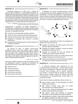 2014
CN - 1º dia | Caderno 4 - ROSA - Página 25
QUESTÃO 70
Christiaan Huygens, em 1656, criou o relógio de
pêndulo. Nesse dispositivo, a pontualidade baseia-se na
regularidade das pequenas oscilações do pêndulo. Para
manter a precisão desse relógio, diversos problemas foram
que, no início do século XX, houve uma inovação, que foi
sua fabricação usando uma liga metálica que se comporta
regularmente em um largo intervalo de temperaturas.
YODER, J. G. Unrolling Time: Christiaan Huygens and the mathematization of nature.
Cambridge: Cambridge University Press, 2004 (adaptado).
Desprezando a presença de forças dissipativas e
considerando a aceleração da gravidade constante, para
que esse tipo de relógio realize corretamente a contagem
do tempo, é necessário que o(a)
A comprimento da haste seja mantido constante.
B massa do corpo suspenso pela haste seja pequena.
C material da haste possua alta condutividade térmica.
D amplitude da oscilação seja constante a qualquer
temperatura.
E energia potencial gravitacional do corpo suspenso se
mantenha constante.
QUESTÃO 71
Na década de 1940, na Região Centro-Oeste,
produtores rurais, cujos bois, porcos, aves e cabras
uma promessa, que consistiu em não comer carne e
derivados até que a peste fosse debelada. Assim, durante
três meses, arroz, feijão, verduras e legumes formaram o
prato principal desses produtores.
O Hoje, 15 out. 2011 (adaptado).
se submeteram durante o período da promessa, foi
importante eles terem consumido alimentos ricos em
A vitaminas A e E.
B frutose e sacarose.
C aminoácidos naturais.
D aminoácidos essenciais.
E
QUESTÃO 72
na atmosfera pode provocar depleção de ozônio (O3
) na
estratosfera. O ozônio estratosférico é responsável por
absorver parte da radiação ultravioleta emitida pelo Sol, a
qual é nociva aos seres vivos. Esse processo, na camada
+
+
h
Legenda
C
F
CI
O
Quimicamente, a destruição do ozônio na atmosfera por
gases CFCs é decorrência da
A clivagem da molécula de ozônio pelos CFCs para
produzir espécies radicalares.
B
catalisada por átomos de cloro.
C
D reação direta entre os CFCs e o ozônio para produzir
E
na molécula de ozônio por átomos de cloro.
QUESTÃO 73
energia permanece subutilizado — apenas pequena parte
dos resíduos brasileiros é utilizada para gerar energia.
que utilizam a principal fonte de energia ali produzida.
Alguns aterros vendem créditos de carbono com base
no Mecanismo de Desenvolvimento Limpo (MDL), do
Protocolo de Kyoto.
Essa fonte de energia s
A etanol, obtido a partir da decomposição da matéria
orgânica por bactérias.
B gás natural, formado pela ação de fungos
decompositores da matéria orgânica.
C
orgânica pelas bactérias anaeróbias.
D gás metano, obtido pela atividade de bactérias
anaeróbias na decomposição da matéria orgânica.
E gás liquefeito de petróleo, obtido pela decomposição
de vegetais presentes nos restos de comida.
*ROSA75SAB25*
 