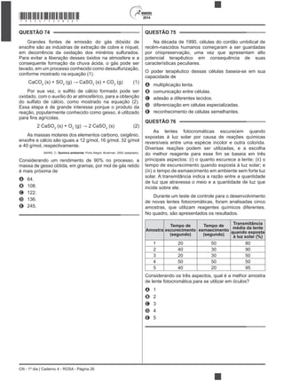2014
CN - 1º dia | Caderno 4 - ROSA - Página 26
QUESTÃO 74
consequente formação da chuva ácida, o gás pode ser
lavado, em um processo conhecido como dessulfurização,
conforme mostrado na equação (1).
CaCO3
(s) + SO2 3
(s) + CO2
(g) (1)
do sulfato de cálcio, como mostrado na equação (2).
Essa etapa é de grande interesse porque o produto da
reação, popularmente conhecido como gesso, é utilizado
2 CaSO3
(s) + O2 4
(s) (2)
e 40 g/mol, respectivamente.
BAIRD, C. Química ambiental. Porto Alegre: Bookman, 2002 (adaptado).
massa de gesso obtida, em gramas, por mol de gás retido
A 64.
B 108.
C 122.
D 136.
E 245.
QUESTÃO 75
Na década de 1990, células do cordão umbilical de
recém-nascidos humanos começaram a ser guardadas
por criopreservação, uma vez que apresentam alto
potencial terapêutico em consequência de suas
características peculiares.
O poder terapêutico dessas células baseia-se em sua
capacidade de
A multiplicação lenta.
B comunicação entre células.
C adesão a diferentes tecidos.
D diferenciação em células especializadas.
E reconhecimento de células semelhantes.
QUESTÃO 76
As lentes fotocromáticas escurecem quando
reversíveis entre uma espécie incolor e outra colorida.
Diversas reações podem ser utilizadas, e a escolha
principais aspectos: (i) o quanto escurece a lente; (ii) o
(iii) o tempo de esmaecimento em ambiente sem forte luz
solar. A transmitância indica a razão entre a quantidade
de luz que atravessa o meio e a quantidade de luz que
incide sobre ele.
Durante um teste de controle para o desenvolvimento
de novas lentes fotocromáticas, foram analisadas cinco
amostras, que utilizam reagentes químicos diferentes.
No quadro, são apresentados os resultados.
Amostra
Tempo de
escurecimento
(segundo)
Tempo de
esmaecimento
(segundo)
Transmitância
média da lente
quando exposta
à luz solar (%)
1 20 50 80
2 40 30 90
3 20 30 50
4 50 50 50
5 40 20 95
Considerando os três aspectos, qual é a melhor amostra
de lente fotocromática para se utilizar em óculos?
A 1
B 2
C 3
D 4
E 5
*ROSA75SAB26*
 