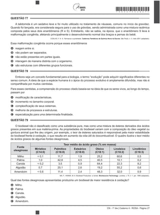 2014
CN - 1º dia | Caderno 4 - ROSA - Página 27
QUESTÃO 77
A talidomida é um sedativo leve e foi muito utilizado no tratamento de náuseas, comuns no início da gravidez.
Quando foi lançada, era considerada segura para o uso de grávidas, sendo administrada como uma mistura racêmica
composta pelos seus dois enantiômeros (R e S). Entretanto, não se sabia, na época, que o enantiômero S leva à
malformação congênita, afetando principalmente o desenvolvimento normal dos braços e pernas do bebê.
COELHO, F. A. S. Fármacos e quiralidade. Cadernos Temáticos de Química Nova na Escola, São Paulo, n. 3, maio 2001 (adaptado).
Essa malformação congênita ocorre porque esses enantiômeros
A reagem entre si.
B não podem ser separados.
C não estão presentes em partes iguais.
D interagem de maneira distinta com o organismo.
E são estruturas com diferentes grupos funcionais.
QUESTÃO 78
senso comum. A ideia de que a espécie humana é o ápice do processo evolutivo é amplamente difundida, mas não é
compartilhada por muitos cientistas.
Para esses cientistas, a compreensão do processo citado baseia-se na ideia de que os seres vivos, ao longo do tempo,
passam por
A
B incremento no tamanho corporal.
C
D melhoria de processos e estruturas.
E
QUESTÃO 79
O biodiesel não é
Fonte
oleaginosa
Teor médio do ácido graxo (% em massa)
Mirístico
(C14:0)
Palmítico
(C16:0)
Esteárico
(C18:0)
Oleico
(C18:1)
Linoleico
(C18:2)
Linolênico
(C18:3)
Milho < 0,1 11,7 1,9 25,2 60,6 0,5
Palma 1,0 42,8 4,5 40,5 10,1 0,2
Canola < 0,2 3,5 0,9 64,4 22,3 8,2
Algodão 0,7 20,1 2,6 19,2 55,2 0,6
Amendoim < 0,6 11,4 2,4 48,3 32,0 0,9
MA, F.; HANNA, M. A. Biodiesel Production: a review. Bioresource Technology, Londres, v. 70, n. 1, jan. 1999 (adaptado).
A Milho.
B Palma.
C Canola.
D Algodão.
E Amendoim.
*ROSA75SAB27*
 