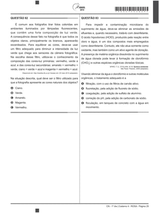 2014
CN - 1º dia | Caderno 4 - ROSA - Página 29
QUESTÃO 82
É comum aos fotógrafos tirar fotos coloridas em
que contêm uma forte composição de luz verde.
objetos claros, principalmente os brancos, aparecerão
esverdeados. Para equilibrar as cores, deve-se usar
composição das cores-luz primárias: vermelho, verde e
azul; e das cores-luz secundárias: amarelo = vermelho +
verde, ciano = verde + azul e magenta = vermelho + azul.
ro utilizado para
A Ciano.
B Verde.
C Amarelo.
D Magenta.
E Vermelho.
QUESTÃO 83
Para impedir a contaminação microbiana do
suprimento de água, deve-se eliminar as emissões de
O ácido hipocloroso (HClO), produzido pela reação entre
cloro e água, é um dos compostos mais empregados
como desinfetante. Contudo, ele não atua somente como
A presença de matéria orgânica dissolvida no suprimento
de água clorada pode levar à formação de clorofórmio
(CHCl3
) e outras es
SPIRO, T. G.; STIGLIANI, W. M. Química ambiental.
São Paulo: Pearson, 2009 (adaptado).
Visando eliminar da água o clorofórmio e outras moléculas
orgânicas, o tratamento adequado é a
A
B
C coagulação, pela adição de sulfato de alumínio.
D correção do pH, pela adição de carbonato de sódio.
E
movimento.
*ROSA75SAB29*
 