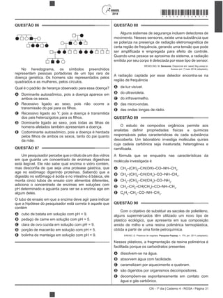 2014
CN - 1º dia | Caderno 4 - ROSA - Página 31
QUESTÃO 86
No heredograma, os símbolos preenchidos
representam pessoas portadoras de um tipo raro de
doença genética. Os homens são representados pelos
quadrados e as mulheres, pelos círculos.
Qual é o padrão de herança observado para essa doença?
A Dominante autossômico, pois a doença aparece em
B
C Recessivo ligado ao Y, pois a doença é transmitida
D
homens afetados também apresentam a doença.
E Codominante autossômico, pois a doença é herdada
da mãe.
QUESTÃO 87
Um pesquisador percebe que o rótulo de um dos vidros
em que guarda um concentrado de enzimas digestivas
está ilegível. Ele não sabe qual enzima o vidro contém,
age no estômago digerindo proteínas. Sabendo que a
digestão no estômago é ácida e no intestino é básica, ele
monta cinco tubos de ensaio com alimentos diferentes,
adiciona o concentrado de enzimas em soluções com
pH determinado e aguarda para ver se a enzima age em
algum deles.
O tubo de ensaio em que a enzima deve agir para indicar
que a hipótese do pesquisador está correta é aquele que
contém
A cubo de batata em solução com pH = 9.
B pedaço de carne em solução com pH = 5.
C clara de ovo cozida em solução com pH = 9.
D porção de macarrão em solução com pH = 5.
E bolinha de manteiga em solução com pH = 9.
QUESTÃO 88
Alguns sistemas de segurança incluem detectores de
se polariza na presença de radiação eletromagnética de
certa região de frequência, gerando uma tensão que pode
emitida por seu corpo é detectada por esse tipo de sensor.
WENDLING, M. Sensores. Disponível em: www2.feg.unesp.br.
Acesso em: 7 maio 2014 (adaptado).
A radiação captada por esse detector encontra-se na
região de frequência
A da luz visível.
B do ultravioleta.
C do infravermelho.
D das micro-ondas.
E das ondas longas de rádio.
QUESTÃO 89
O estudo de compostos orgânicos permite aos
responsáveis pelas características de cada substância
descoberta. Um laboratório investiga moléculas quirais
cuja cadeia carbônica seja insaturada, heterogênea e
A fórmula que se enquadra nas características da
molécula investigada é
A CH3
–(CH)2
–CH(OH)–CO–NH–CH3
.
B CH3
–(CH)2
–CH(CH3
)–CO–NH–CH3
.
C CH3
–(CH)2
–CH(CH3
)–CO–NH2
.
D CH3
–CH2
–CH(CH3
)–CO–NH–CH3
.
E C6
H5
–CH2
–CO–NH–CH3
.
QUESTÃO 90
Com o objetivo de substituir as sacolas de polietileno,
alguns supermercados têm utilizado um novo tipo de
plástico ecológico, que apresenta em sua composição
amido de milho e uma resina polimérica termoplástica,
obtida a partir de uma fonte petroquímica.
ERENO, D. Plásticos de vegetais. Pesquisa Fapesp, n. 179, jan. 2011 (adaptado).
Nesses plásticos, a fragmentação da resina polimérica é
facilitada porque os carboidratos presentes
A dissolvem-se na água.
B absorvem água com facilidade.
C caramelizam por aquecimento e quebram.
D são digeridos por organismos decompositores.
E decompõem-se espontaneamente em contato com
água e gás carbônico.
*ROSA75SAB31*
 