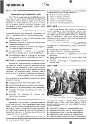 2014
CH - 1º dia | Caderno 4 - ROSA - Página 4
QUESTÃO 10
Estatuto da Frente Negra Brasileira (FNB)
Art. 1º - Fica fundada nesta cidade de São Paulo, para
se irradiar por todo o Brasil, a Frente Negra Brasileira,
união política e social da Gente Negra Nacional, para a
da sua atividade material e moral no passado e para
reivindicação de seus direitos sociais e políticos, atuais,
na Comunhão Brasileira.
, 4 nov. 1931.
Quando foi fechada pela ditadura do Estado Novo, em
1937, a FNB caracterizava-se como uma organização
A política, engajada na luta por direitos sociais para a
população negra no Brasil.
B
brasileiros depois da abolição.
C paramilitar, voltada para o alistamento de negros na
luta contra as oligarquias regionais.
D democrático-liberal, envolvida na Revolução
Constitucionalista conduzida a partir de São Paulo.
E
das populações africanas em situação de diáspora.
QUESTÃO 11
No século XIX, o preço mais alto dos terrenos situados
no centro das cidades é causa da especialização dos
bairros e de sua diferenciação social. Muitas pessoas,
que não têm meios de pagar os altos aluguéis dos bairros
elegantes, são progressivamente rejeitadas para a
periferia, como os subúrbios e os bairros mais afastados.
RÉMOND, R. O século XIX
A criação de condomínios fechados de moradia.
B decadência das áreas centrais de comércio popular.
C aceleração do processo conhecido como cercamento.
D ampliação do tempo de deslocamento diário da
população.
E contenção da ocupação de espaços sem
infraestrutura satisfatória.
QUESTÃO 12
Três décadas — de 1884 a 1914 — separam o século XIX
— que terminou com a corrida dos países europeus para a
nacional na Europa — do século XX, que começou com
a Primeira Guerra Mundial. É o período do Imperialismo,
da quietude estagnante na Europa e dos acontecimentos
empolgantes na Ásia e na África.
ARENDT, H. As origens do totalitarismo. São Paulo: Cia. das Letras, 2012.
O processo histórico citado contribuiu para a eclosão da
Primeira Grande Guerra na medida em que
A difundiu as teorias socialistas.
B acirrou as disputas territoriais.
C superou as crises econômicas.
D
E
QUESTÃO 13
Alguns dos desejos são naturais e necessários;
outros, naturais e não necessários; outros, nem
naturais nem necessários, mas nascidos de vã opinião.
Os desejos que não nos trazem dor se não satisfeitos
não são necessários, mas o seu impulso pode ser
facilmente desfeito, quando é difícil obter sua satisfação
ou parecem geradores de dano.
EPICURO DE SAMOS. Doutrinas principais. In: SANSON, V. F. .
Rio de Janeiro: Eduff, 1974.
uro, o homem tem
A alcançar o prazer moderado e a felicidade.
B valorizar os deveres e as obrigações sociais.
C aceitar o sofrimento e o rigorismo da vida com
resignação.
D
divindade.
E defender a indiferença e a impossibilidade de se
atingir o saber.
QUESTÃO 14
SANZIO, R. Detalhe do afresco A Escola de Atenas
Acesso em: 20 mar. 2013.
No centro
conhecimento se encontra em uma instância na qual o
homem descobre a
A suspensão do juízo como reveladora da verdade.
B realidade inteligível por meio do método dialético.
C salvação da condição mortal pelo poder de Deus.
D essência das coisas sensíveis no intelecto divino.
E ordem intrínseca ao mundo por meio da sensibilidade.
*ROSA75SAB4*
 