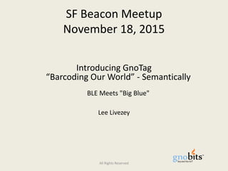 SF Beacon Meetup
November 18, 2015
Introducing GnoTag
“Barcoding Our World” - Semantically
BLE Meets "Big Blue"
Lee Livezey
Edited for public distribution – November 22, 2015
All Rights Reserved
 