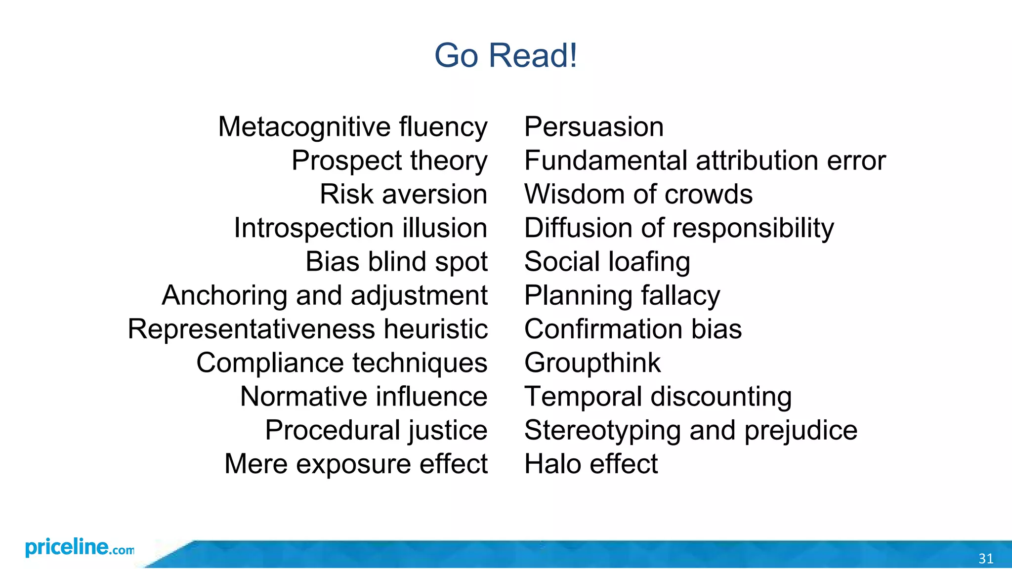 Go Read!
31
Metacognitive fluency
Prospect theory
Risk aversion
Introspection illusion
Bias blind spot
Anchoring and adjustment
Representativeness heuristic
Compliance techniques
Normative influence
Procedural justice
Mere exposure effect
Persuasion
Fundamental attribution error
Wisdom of crowds
Diffusion of responsibility
Social loafing
Planning fallacy
Confirmation bias
Groupthink
Temporal discounting
Stereotyping and prejudice
Halo effect
 