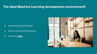 ● Interactivity and Feedback
● Access to Powerful Hardware
● Access to Data
The ideal Machine Learning development environment?
 