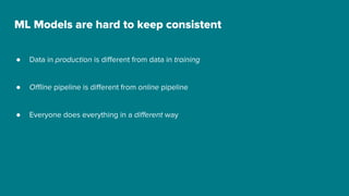 ML Models are hard to keep consistent
● Data in production is different from data in training
● Offline pipeline is different from online pipeline
● Everyone does everything in a different way
 