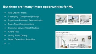 But there are *many* more opportunities for ML
● Paid Growth - Hosts
● Classifying / Categorizing Listings
● Experience Ranking + Personalization
● Room Type Categorizations
● Customer Service Ticket Routing
● Airbnb Plus
● Listing Photo Quality
● Object Detection - Amenities
● ....
 