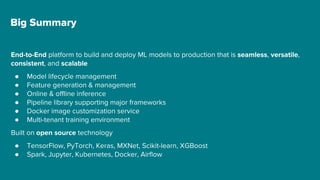 Big Summary
End-to-End platform to build and deploy ML models to production that is seamless, versatile,
consistent, and scalable
● Model lifecycle management
● Feature generation & management
● Online & offline inference
● Pipeline library supporting major frameworks
● Docker image customization service
● Multi-tenant training environment
Built on open source technology
● TensorFlow, PyTorch, Keras, MXNet, Scikit-learn, XGBoost
● Spark, Jupyter, Kubernetes, Docker, Airflow
 