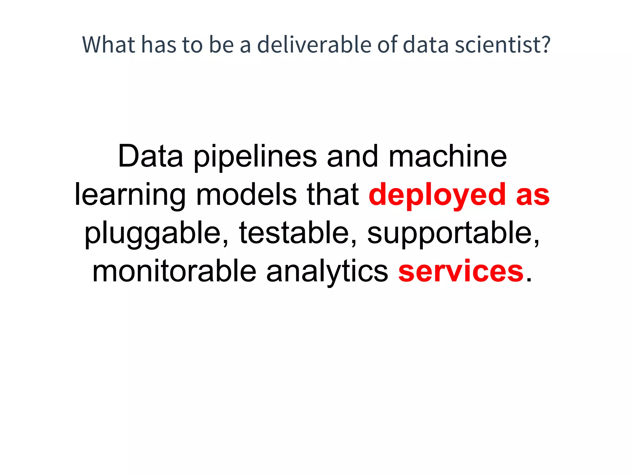 What has to be a deliverable of data scientist?
Data pipelines and machine
learning models that deployed as
pluggable, testable, supportable,
monitorable analytics services.
 