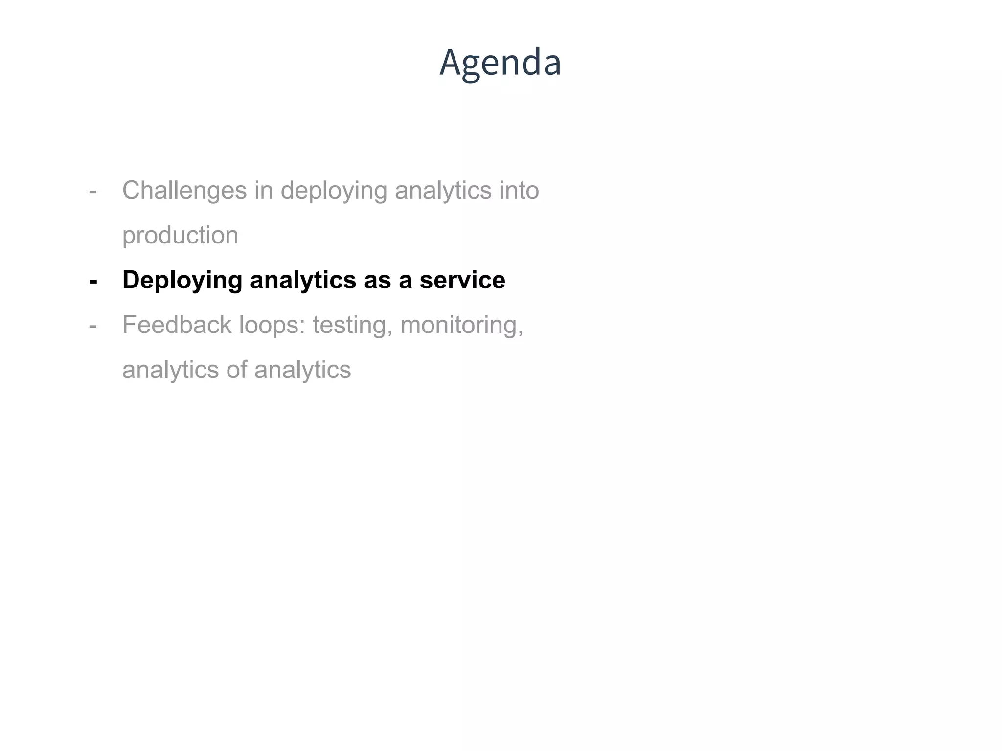 Agenda
- Challenges in deploying analytics into
production
- Deploying analytics as a service
- Feedback loops: testing, monitoring,
analytics of analytics
 