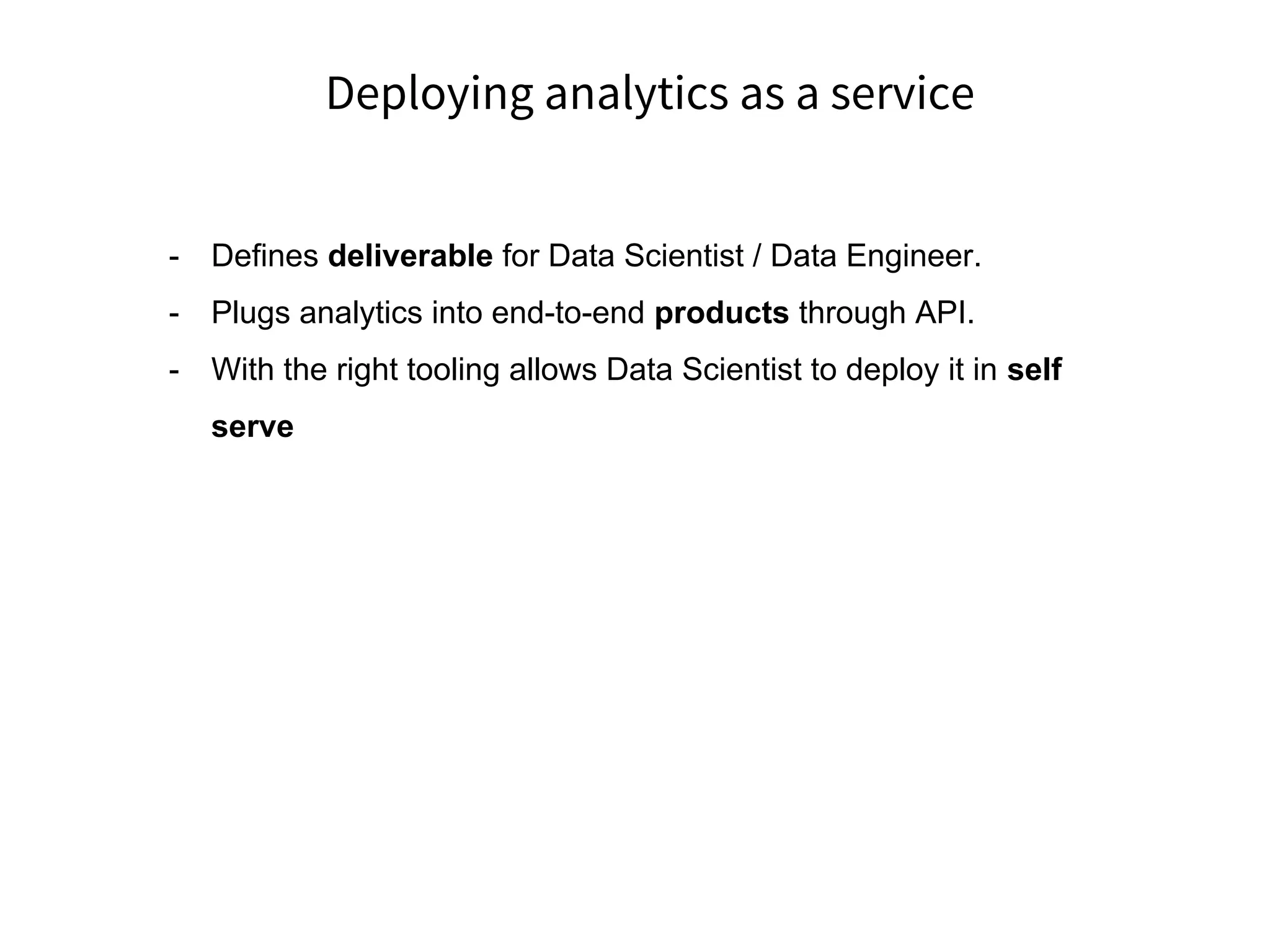 Deploying analytics as a service
- Defines deliverable for Data Scientist / Data Engineer.
- Plugs analytics into end-to-end products through API.
- With the right tooling allows Data Scientist to deploy it in self
serve
 