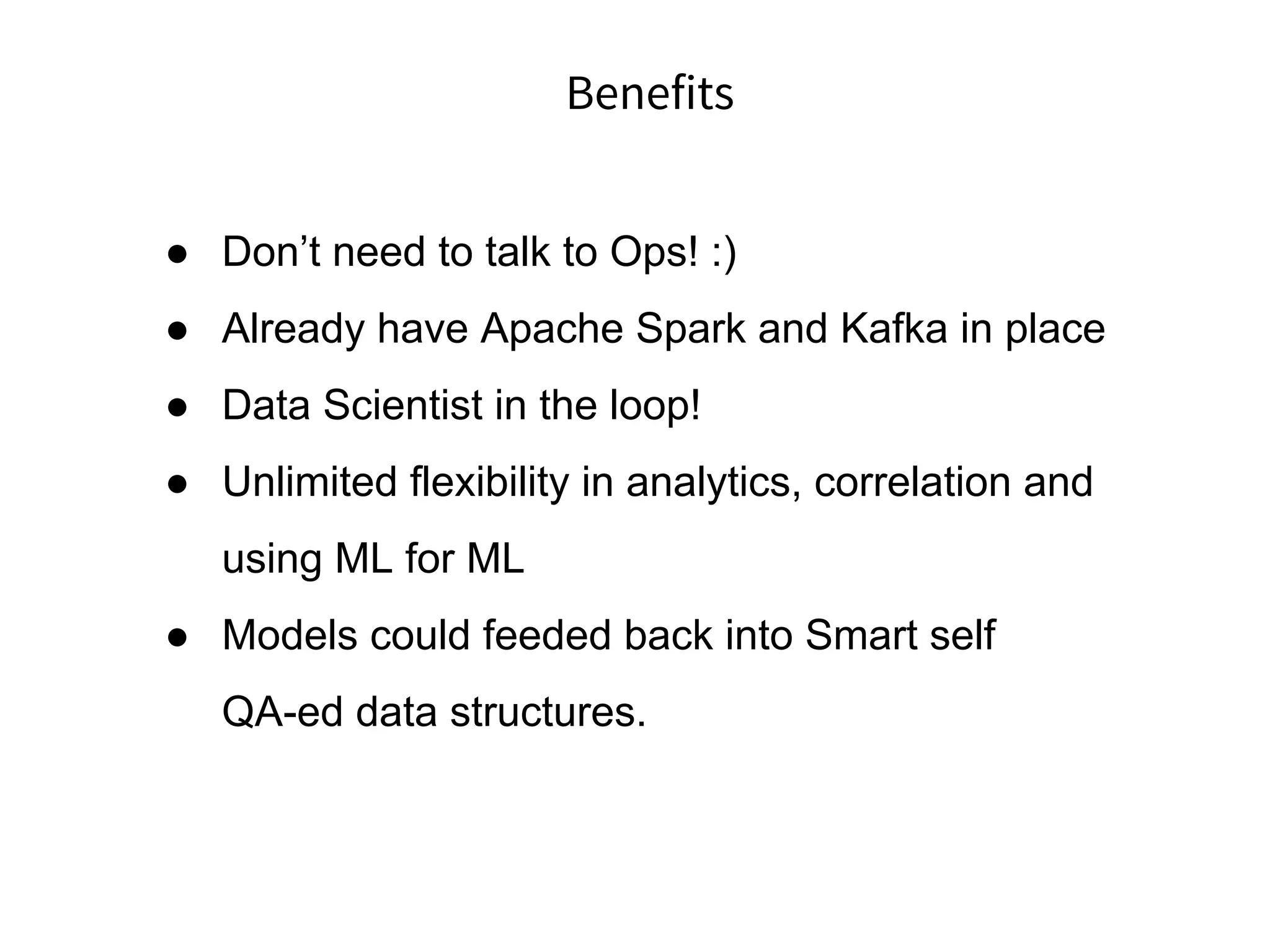 Benefits
● Don’t need to talk to Ops! :)
● Already have Apache Spark and Kafka in place
● Data Scientist in the loop!
● Unlimited flexibility in analytics, correlation and
using ML for ML
● Models could feeded back into Smart self
QA-ed data structures.
 