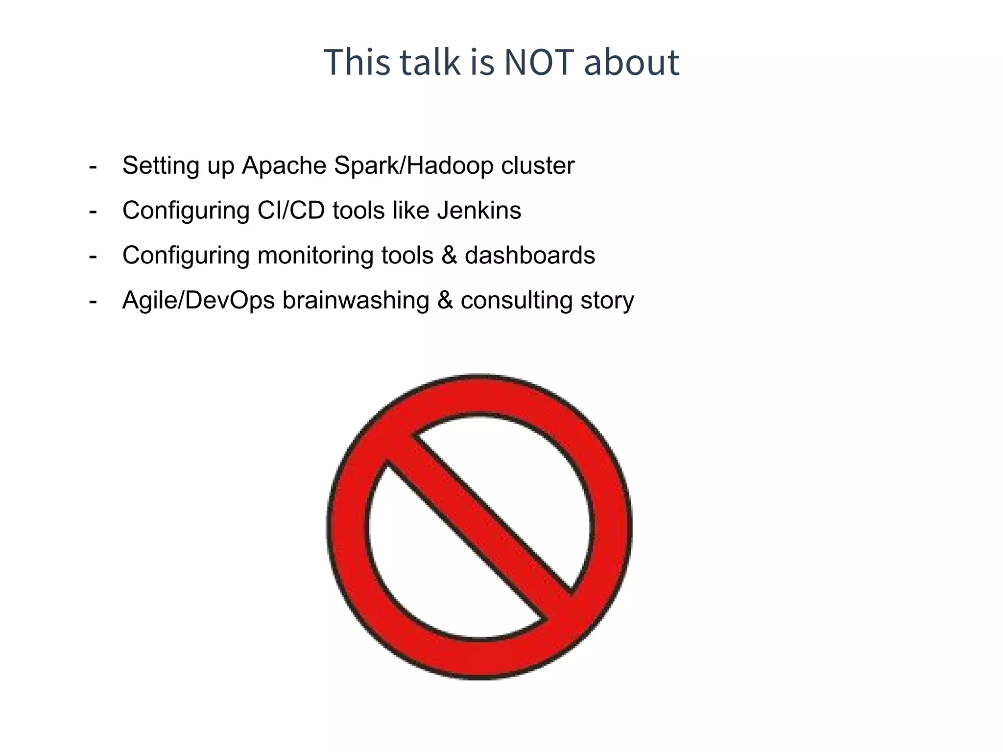 This talk is NOT about
- Setting up Apache Spark/Hadoop cluster
- Configuring CI/CD tools like Jenkins
- Configuring monitoring tools & dashboards
- Agile/DevOps brainwashing & consulting story
 