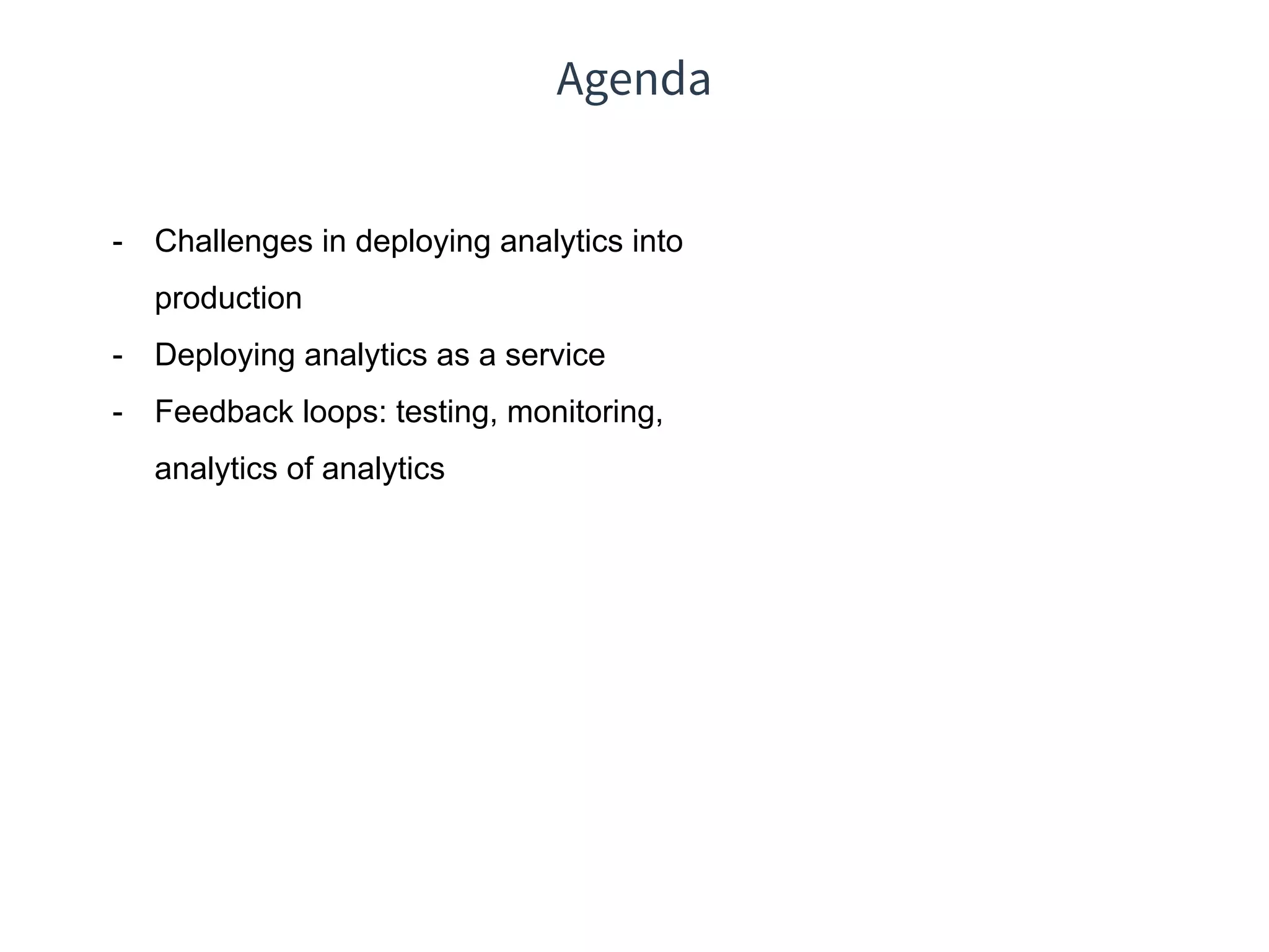 Agenda
- Challenges in deploying analytics into
production
- Deploying analytics as a service
- Feedback loops: testing, monitoring,
analytics of analytics
 