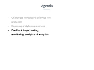 Agenda
- Challenges in deploying analytics into
production
- Deploying analytics as a service
- Feedback loops: testing,
monitoring, analytics of analytics
 