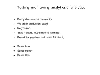 Testing, monitoring, analytics of analytics
- Poorly discussed in community.
- We are in production, baby!
- Regression.
- State matters. Model lifetime is limited.
- Data drifts, pipelines and model fail silently.
● Saves time
● Saves money
● Saves lifes
 