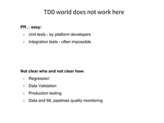 TDD world does not work here
Pff… easy:
- Unit tests - by platform developers
- Integration tests - often impossible
Not clear who and not clear how:
- Regression
- Data Validation
- Production testing
- Data and ML pipelines quality monitoring
 