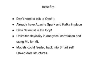 Benefits
● Don’t need to talk to Ops! :)
● Already have Apache Spark and Kafka in place
● Data Scientist in the loop!
● Unlimited flexibility in analytics, correlation and
using ML for ML
● Models could feeded back into Smart self
QA-ed data structures.
 