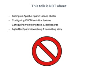 This talk is NOT about
- Setting up Apache Spark/Hadoop cluster
- Configuring CI/CD tools like Jenkins
- Configuring monitoring tools & dashboards
- Agile/DevOps brainwashing & consulting story
 